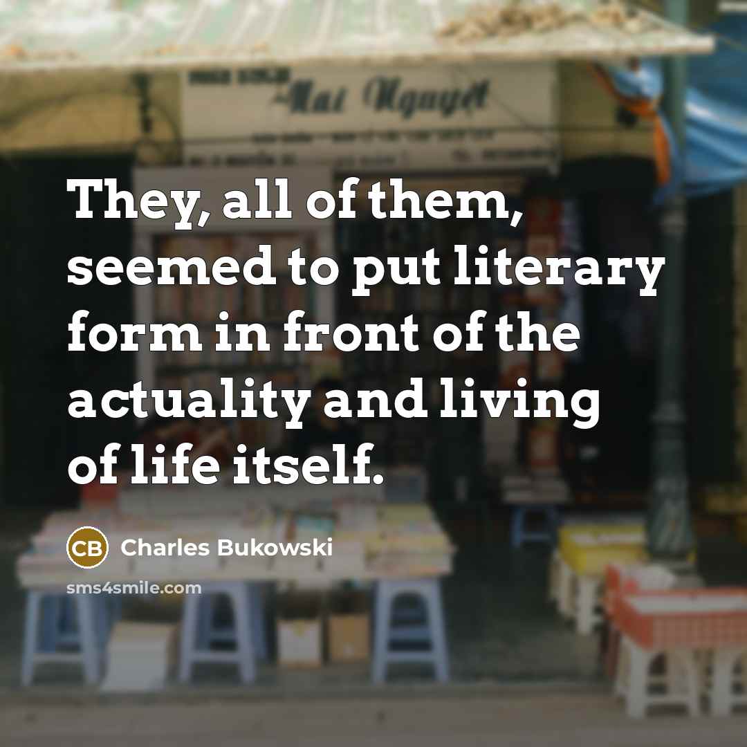 “They, all of them, seemed to put literary form in front of the actuality and living of life itself.” quote by Charles Bukowski
