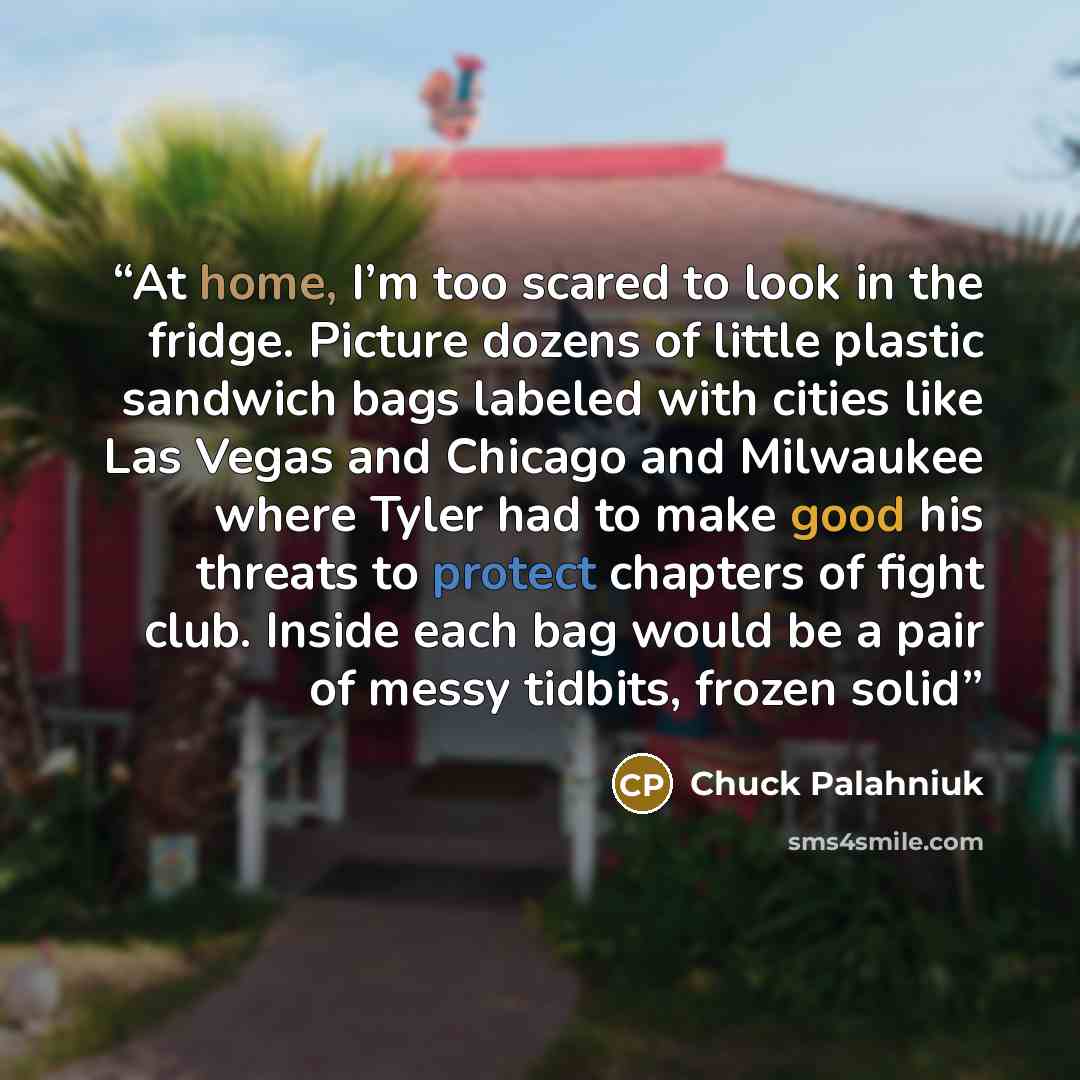 “At home, I’m too scared to look in the fridge. Picture dozens of little plastic sandwich bags labeled with cities like Las Vegas and Chicago and Milwaukee where Tyler had to make good his threats to protect chapters of fight club. Inside each bag would be a pair of messy tidbits, frozen solid” quote by Chuck Palahniuk