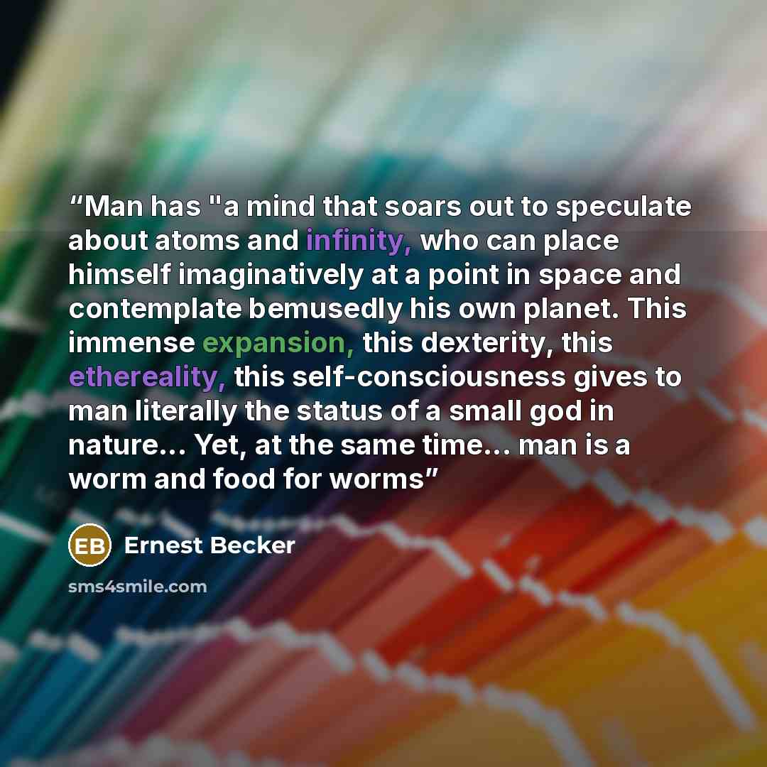 “Man has "a mind that soars out to speculate about atoms and infinity, who can place himself imaginatively at a point in space and contemplate bemusedly his own planet. This immense expansion, this dexterity, this ethereality, this self-consciousness gives to man literally the status of a small god…” quote by Ernest Becker