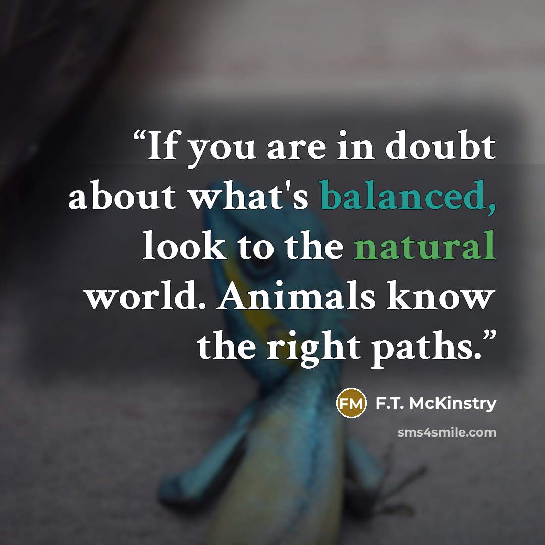 “If you are in doubt about what's balanced, look to the natural world. Animals know the right paths.” quote by F.T. McKinstry