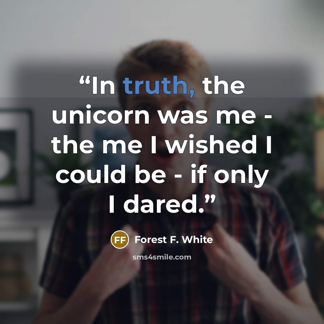 “In truth, the unicorn was me - the me I wished I could be - if only I dared.” quote by Forest F. White