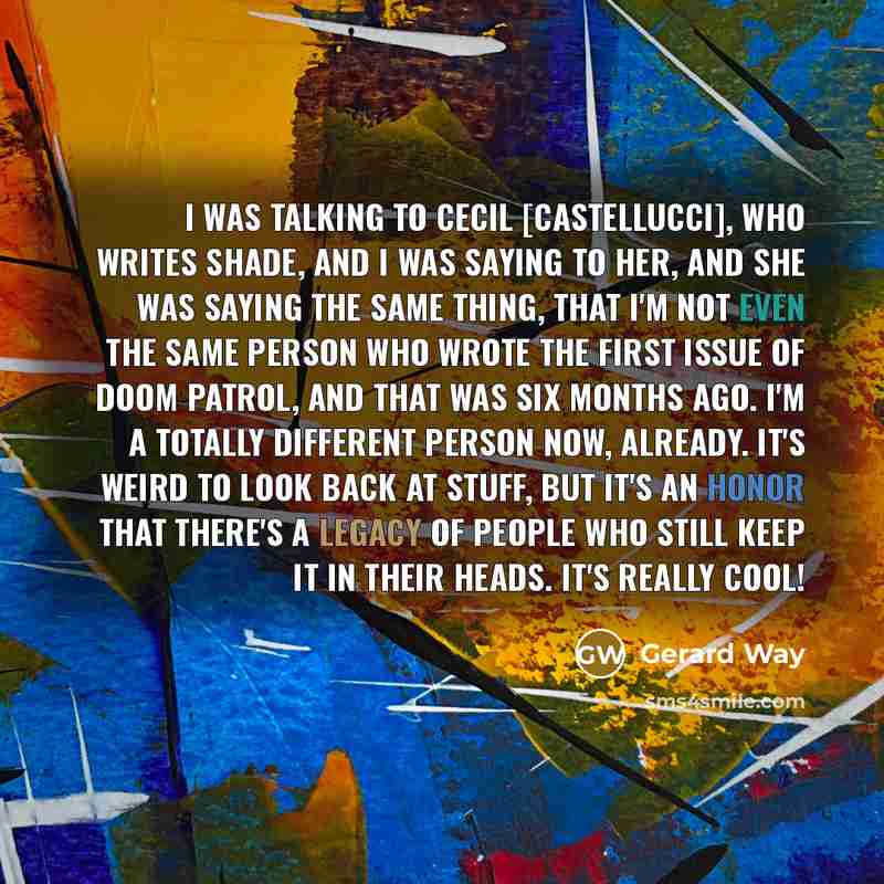 “I was talking to Cecil [Castellucci], who writes Shade, and I was saying to her, and she was saying the same thing, that I'm not even the same person who wrote the first issue of Doom Patrol, and that was six months ago. I'm a totally different person now, already. It's weird to look back at…” quote by Gerard Way