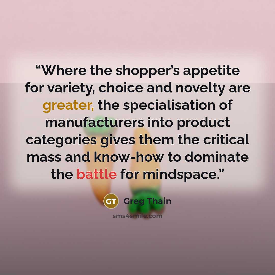 “Where the shopper’s appetite for variety, choice and novelty are greater, the specialisation of manufacturers into product categories gives them the critical mass and know-how to dominate the battle for mindspace.” quote by Greg Thain