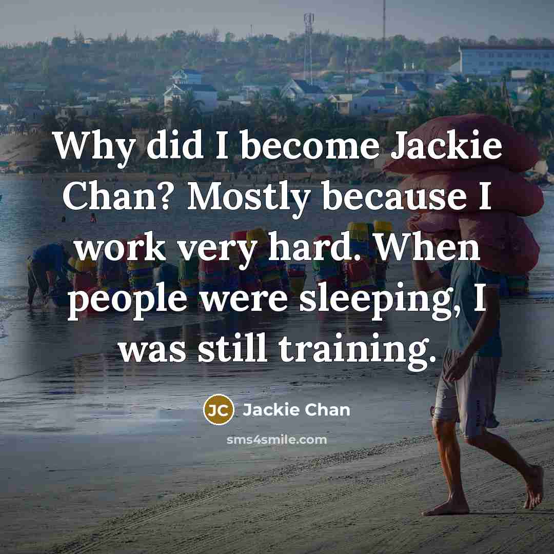 “Why did I become Jackie Chan? Mostly because I work very hard. When people were sleeping, I was still training.” quote by Jackie Chan