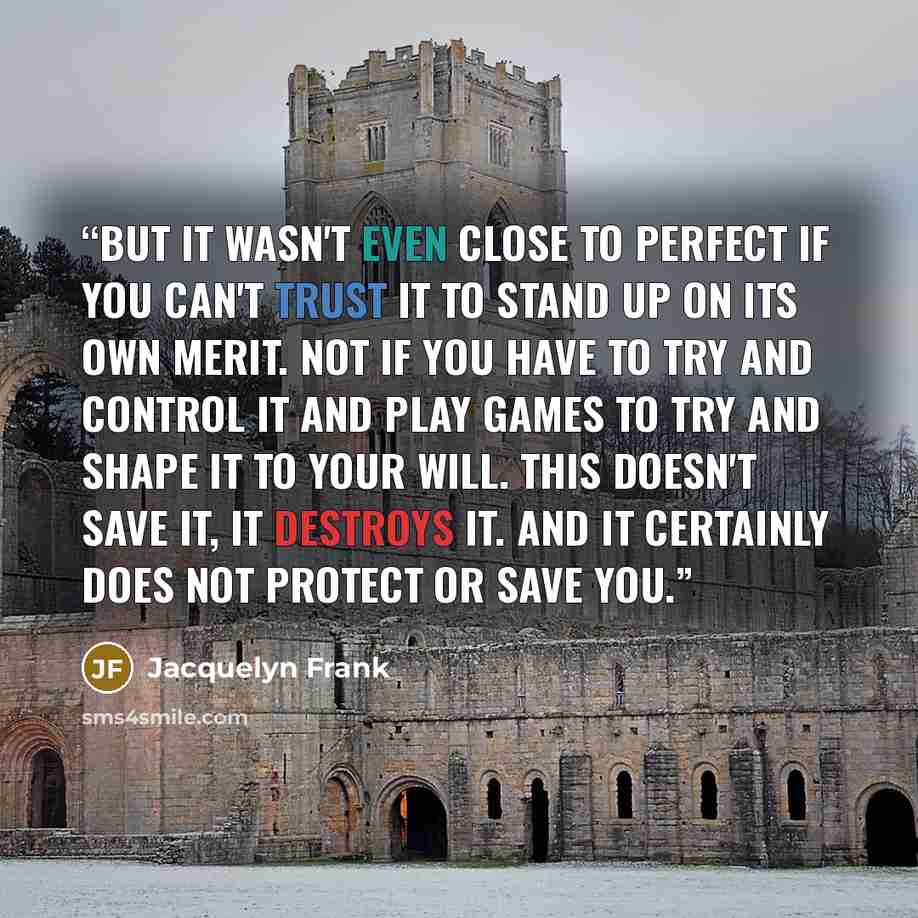 “But it wasn't even close to perfect if you can't trust it to stand up on its own merit. Not if you have to try and control it and play games to try and shape it to your will. This doesn't save it, it destroys it. And it certainly does not protect or save you.” quote by Jacquelyn Frank