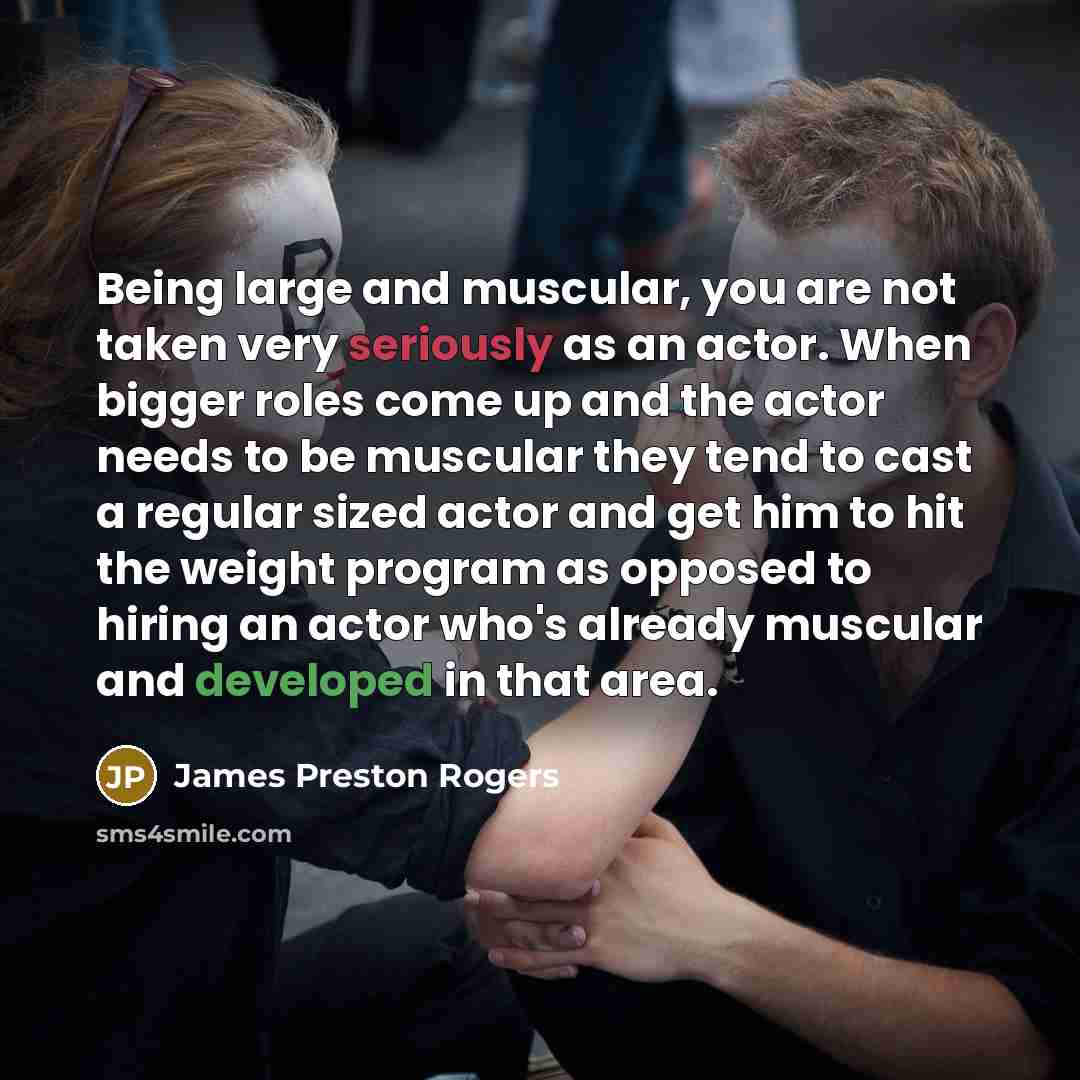 “Being large and muscular, you are not taken very seriously as an actor. When bigger roles come up and the actor needs to be muscular they tend to cast a regular sized actor and get him to hit the weight program as opposed to hiring an actor who's already muscular and developed in that area.” quote by James Preston Rogers