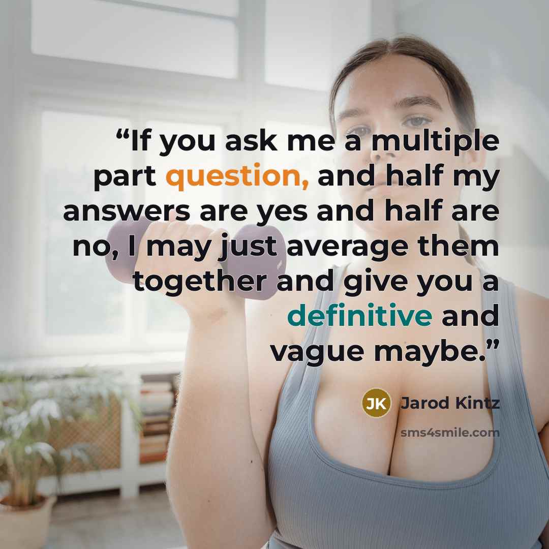 “If you ask me a multiple part question, and half my answers are yes and half are no, I may just average them together and give you a definitive and vague maybe.” quote by Jarod Kintz