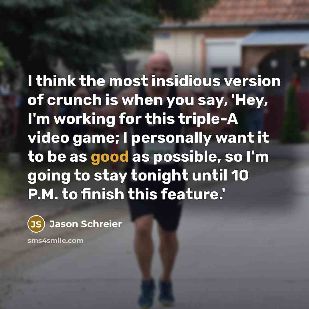 “I think the most insidious version of crunch is when you say, 'Hey, I'm working for this triple-A video game; I personally want it to be as good as possible, so I'm going to stay tonight until 10 P.M. to finish this feature.'” quote by Jason Schreier