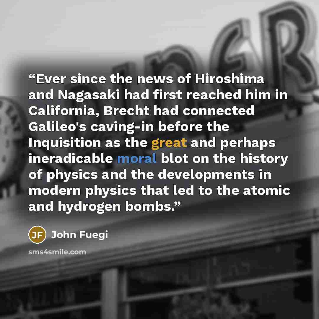 “Ever since the news of Hiroshima and Nagasaki had first reached him in California, Brecht had connected Galileo's caving-in before the Inquisition as the great and perhaps ineradicable moral blot on the history of physics and the developments in modern physics that led to the atomic and hydrogen…” quote by John Fuegi