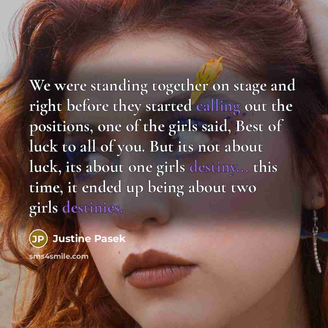 “We were standing together on stage and right before they started calling out the positions, one of the girls said, Best of luck to all of you. But its not about luck, its about one girls destiny... this time, it ended up being about two girls destinies.” quote by Justine Pasek