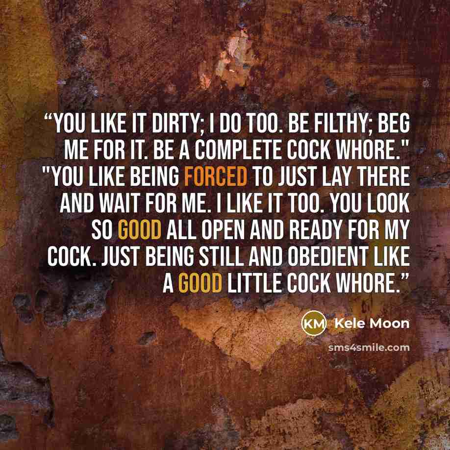 “You like it dirty; I do too. Be filthy; beg me for it. Be a complete cock whore." "You like being forced to just lay there and wait for me. I like it too. You look so good all open and ready for my cock. Just being still and obedient like a good little cock whore.” quote by Kele Moon