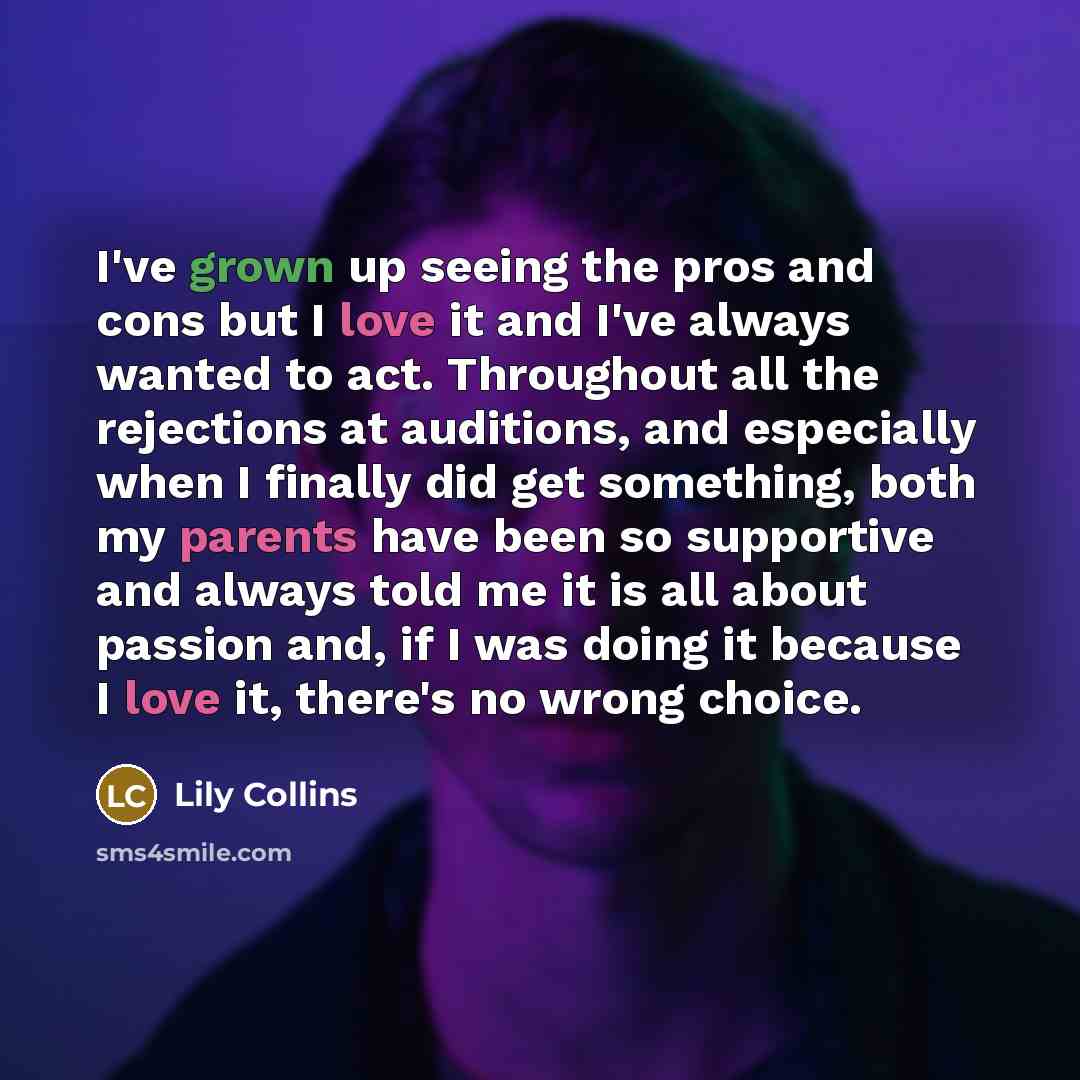 “I've grown up seeing the pros and cons but I love it and I've always wanted to act. Throughout all the rejections at auditions, and especially when I finally did get something, both my parents have been so supportive and always told me it is all about passion and, if I was doing it because I love…” quote by Lily Collins