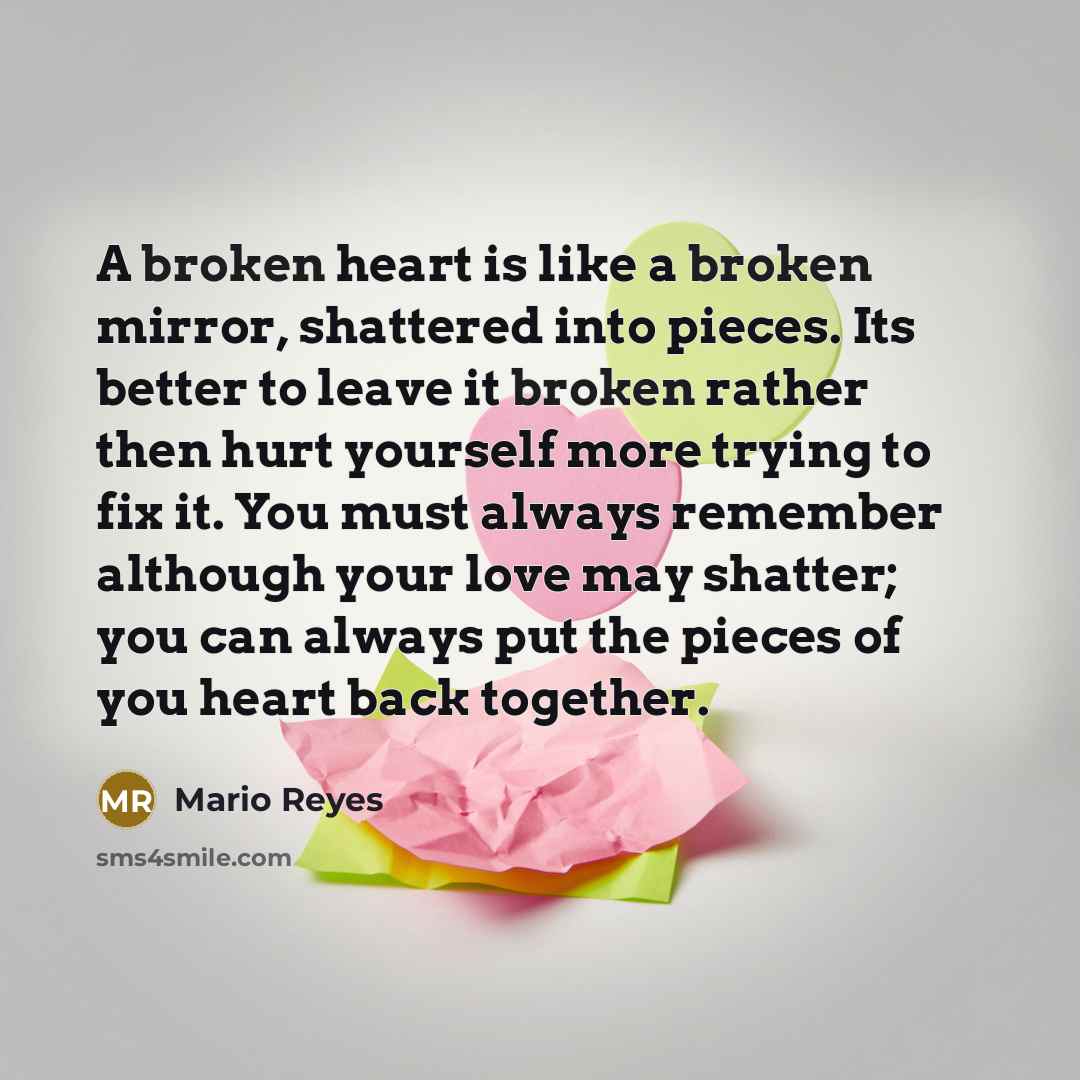 “A broken heart is like a broken mirror, shattered into pieces. Its better to leave it broken rather then hurt yourself more trying to fix it. You must always remember although your love may shatter; you can always put the pieces of you heart back together.” quote by Mario Reyes