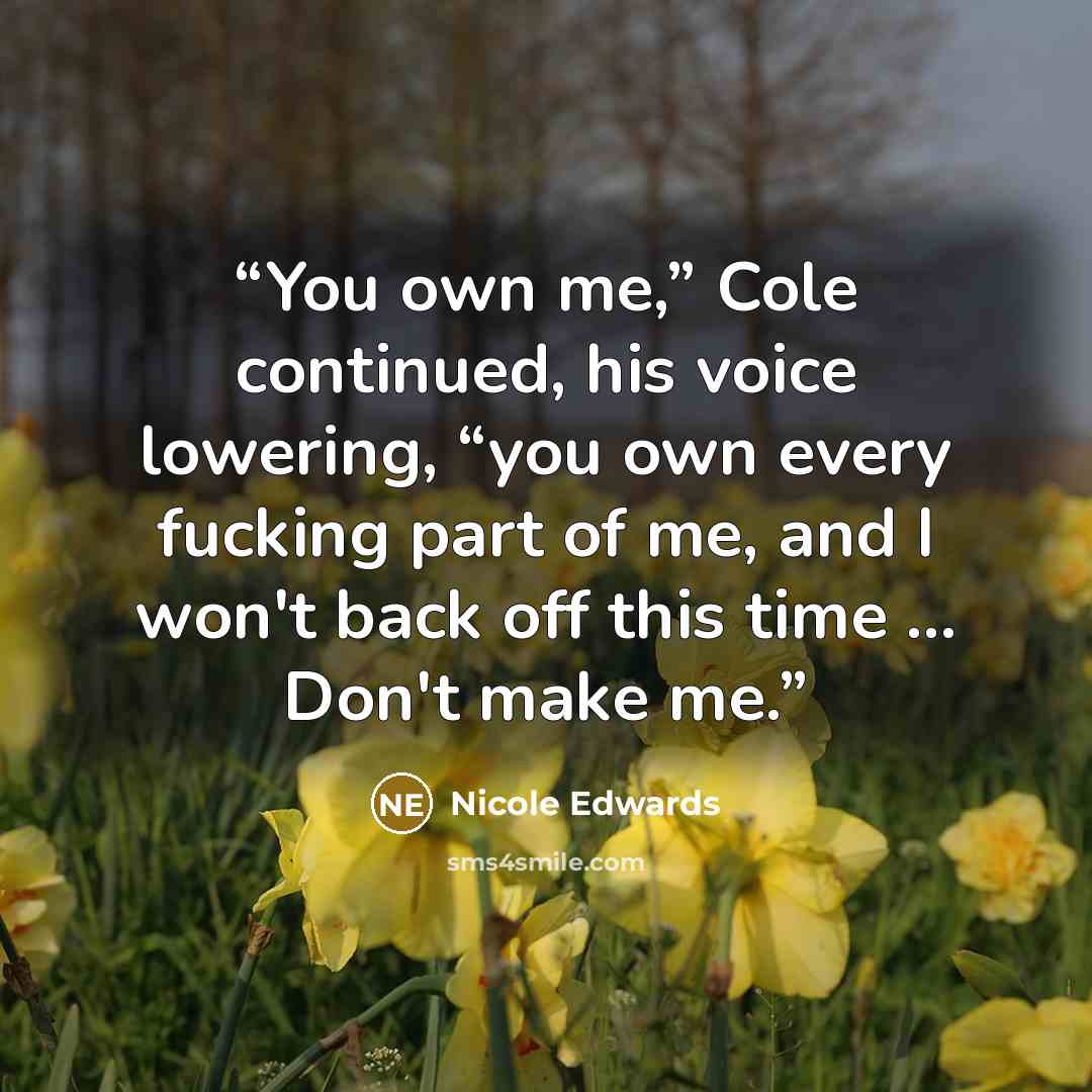 “You own me,” Cole continued, his voice lowering, “you own every fucking part of me, and I won't back off this time ... Don't make me.” quote by Nicole Edwards