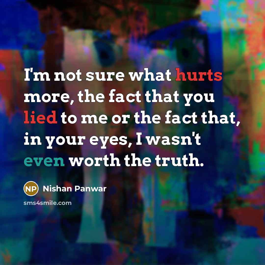 “I'm not sure what hurts more, the fact that you lied to me or the fact that, in your eyes, I wasn't even worth the truth.” quote by Nishan Panwar