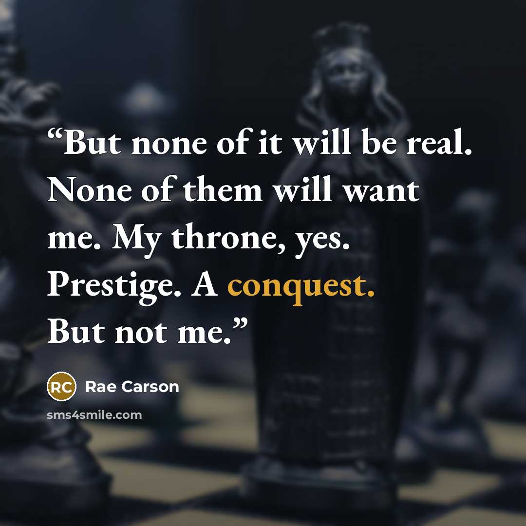 “But none of it will be real. None of them will want me. My throne, yes. Prestige. A conquest. But not me.” quote by Rae Carson