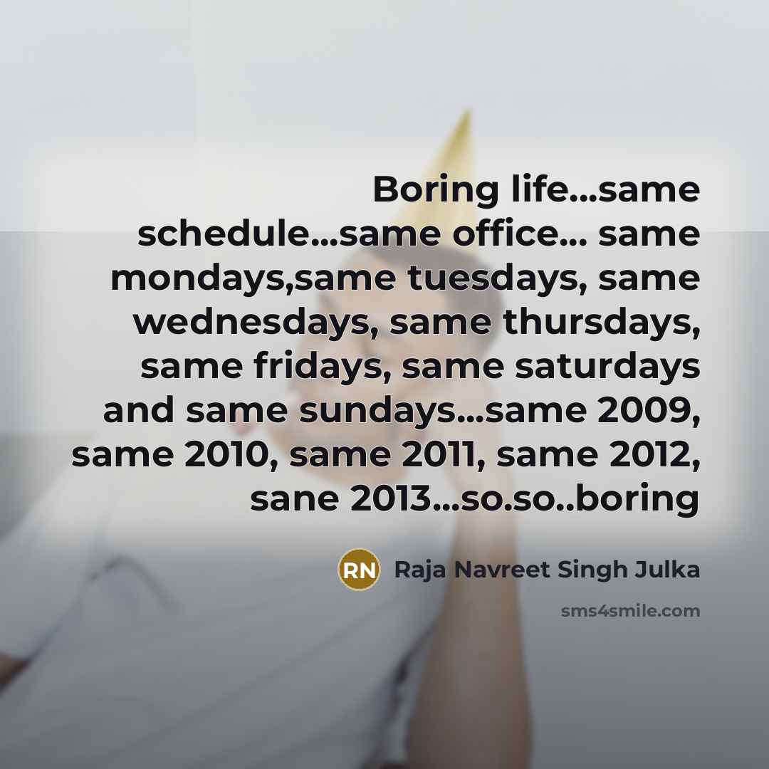“Boring life...same schedule...same office... same mondays,same tuesdays, same wednesdays, same thursdays, same fridays, same saturdays and same sundays...same 2009, same 2010, same 2011, same 2012, sane 2013...so.so..boring” quote by Raja Navreet Singh Julka