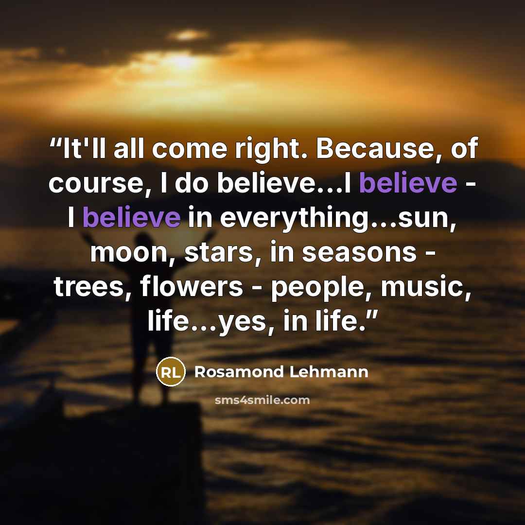 “It'll all come right. Because, of course, I do believe...I believe - I believe in everything...sun, moon, stars, in seasons - trees, flowers - people, music, life...yes, in life.” quote by Rosamond Lehmann
