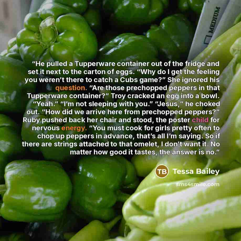 “He pulled a Tupperware container out of the fridge and set it next to the carton of eggs. “Why do I get the feeling you weren’t there to catch a Cubs game?” She ignored his question. “Are those prechopped peppers in that Tupperware container?” Troy cracked an egg into a bowl. “Yeah.” “I’m not…” quote by Tessa Bailey