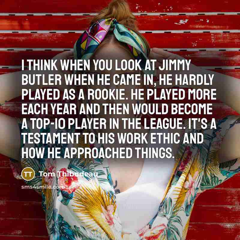 “I think when you look at Jimmy Butler when he came in, he hardly played as a rookie. He played more each year and then would become a top-10 player in the league. It's a testament to his work ethic and how he approached things.” quote by Tom Thibodeau