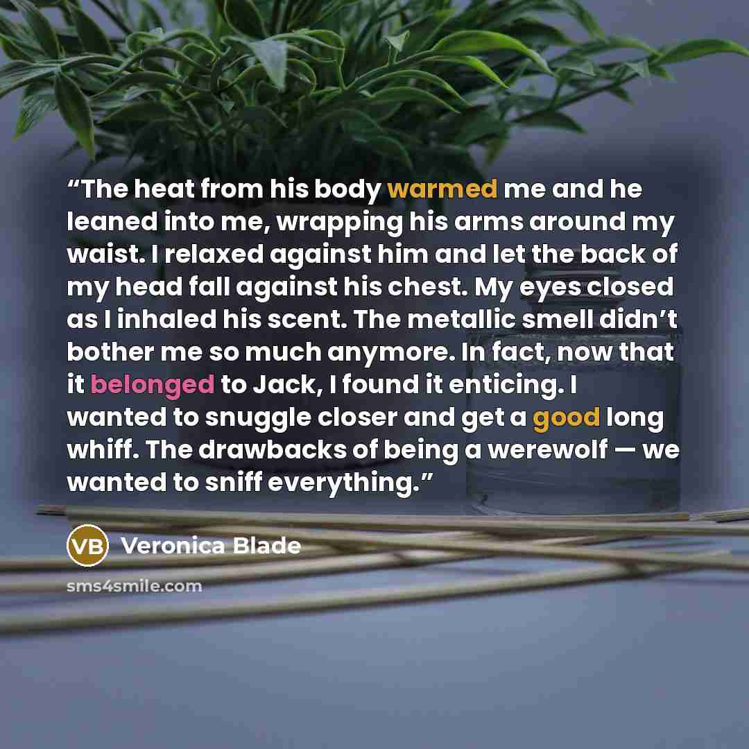 “The heat from his body warmed me and he leaned into me, wrapping his arms around my waist. I relaxed against him and let the back of my head fall against his chest. My eyes closed as I inhaled his scent. The metallic smell didn’t bother me so much anymore. In fact, now that it belonged to Jack, I…” quote by Veronica Blade
