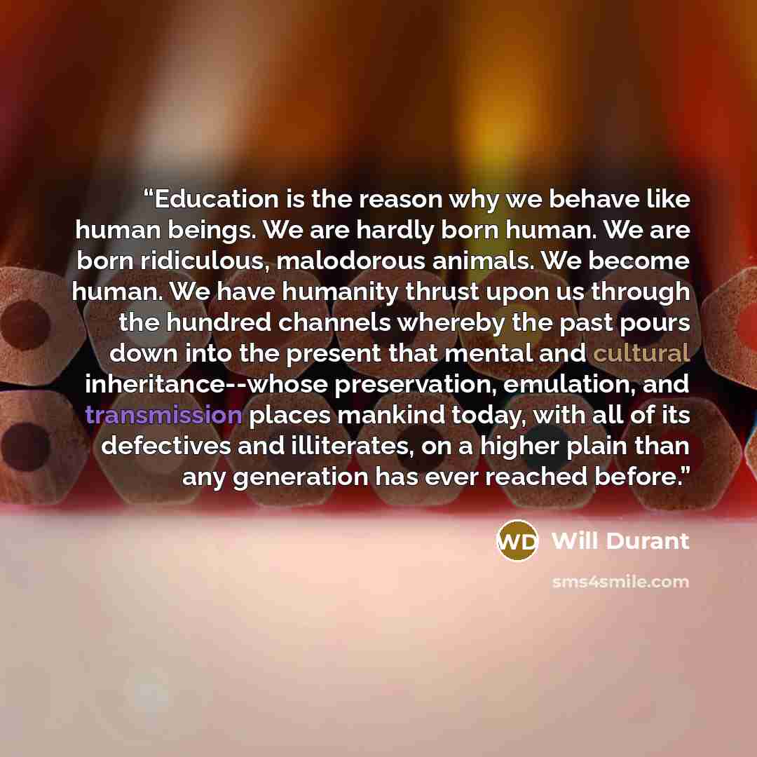 “Education is the reason why we behave like human beings. We are hardly born human. We are born ridiculous, malodorous animals. We become human. We have humanity thrust upon us through the hundred channels whereby the past pours down into the present that mental and cultural inheritance--whose…” quote by Will Durant