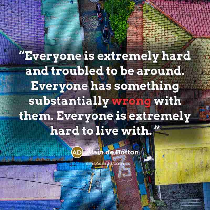 “Everyone is extremely hard and troubled to be around. Everyone has something substantially wrong with them. Everyone is extremely hard to live with.” quote by Alain de Botton