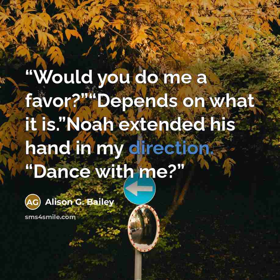 “Would you do me a favor?”“Depends on what it is.”Noah extended his hand in my direction. “Dance with me?” quote by Alison G. Bailey