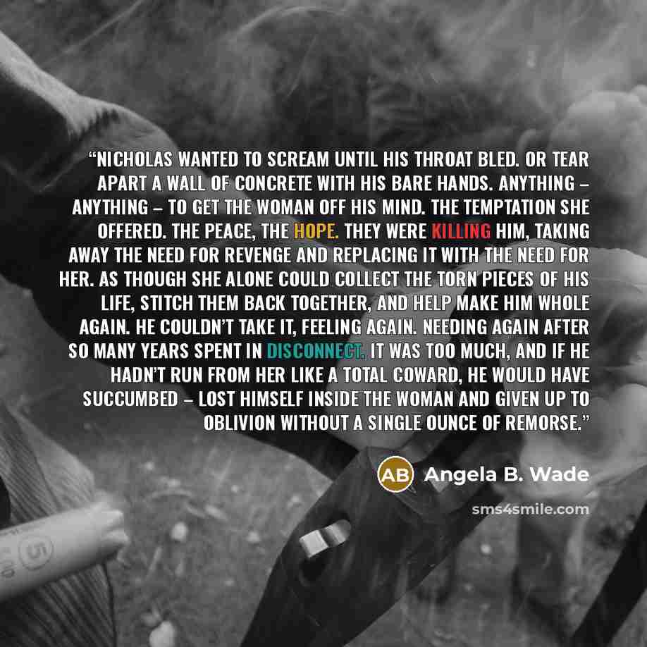 “Nicholas wanted to scream until his throat bled. Or tear apart a wall of concrete with his bare hands. Anything – anything – to get the woman off his mind. The temptation she offered. The peace, the hope. They were killing him, taking away the need for revenge and replacing it with the need for…” quote by Angela B. Wade