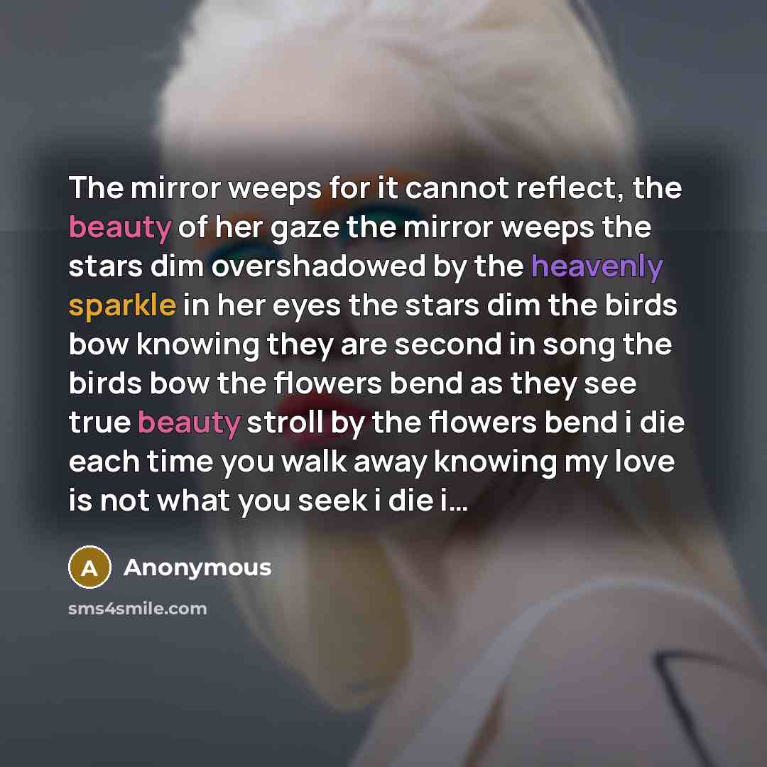 “The mirror weeps for it cannot reflect, the beauty of her gaze the mirror weeps the stars dim overshadowed by the heavenly sparkle in her eyes the stars dim the birds bow knowing they are second in song the birds bow the flowers bend as they see true beauty stroll by the flowers bend i die each…” quote by Anonymous
