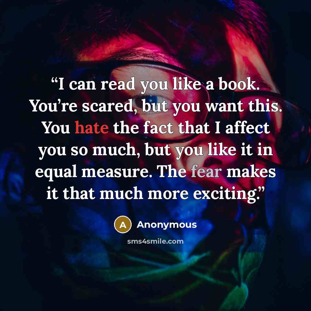 “I can read you like a book. You’re scared, but you want this. You hate the fact that I affect you so much, but you like it in equal measure. The fear makes it that much more exciting.” quote by Anonymous