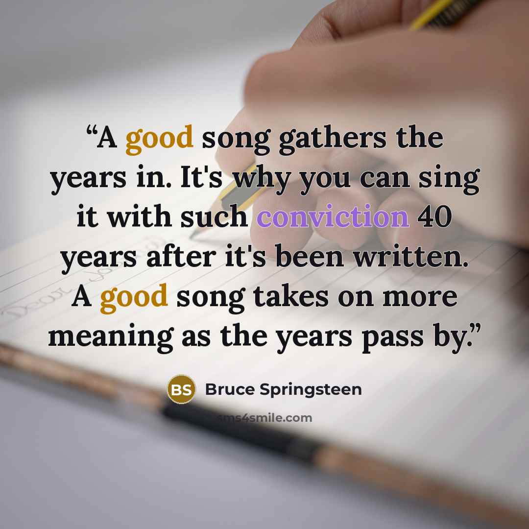 “A good song gathers the years in. It's why you can sing it with such conviction 40 years after it's been written. A good song takes on more meaning as the years pass by.” quote by Bruce Springsteen