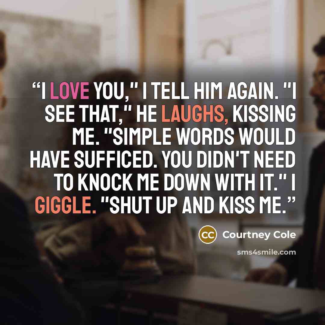 “I love you," I tell him again. "I see that," he laughs, kissing me. "Simple words would have sufficed. You didn't need to knock me down with it." I giggle. "Shut up and kiss me.” quote by Courtney Cole