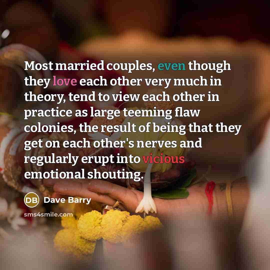 “Most married couples, even though they love each other very much in theory, tend to view each other in practice as large teeming flaw colonies, the result of being that they get on each other's nerves and regularly erupt into vicious emotional shouting.” quote by Dave Barry