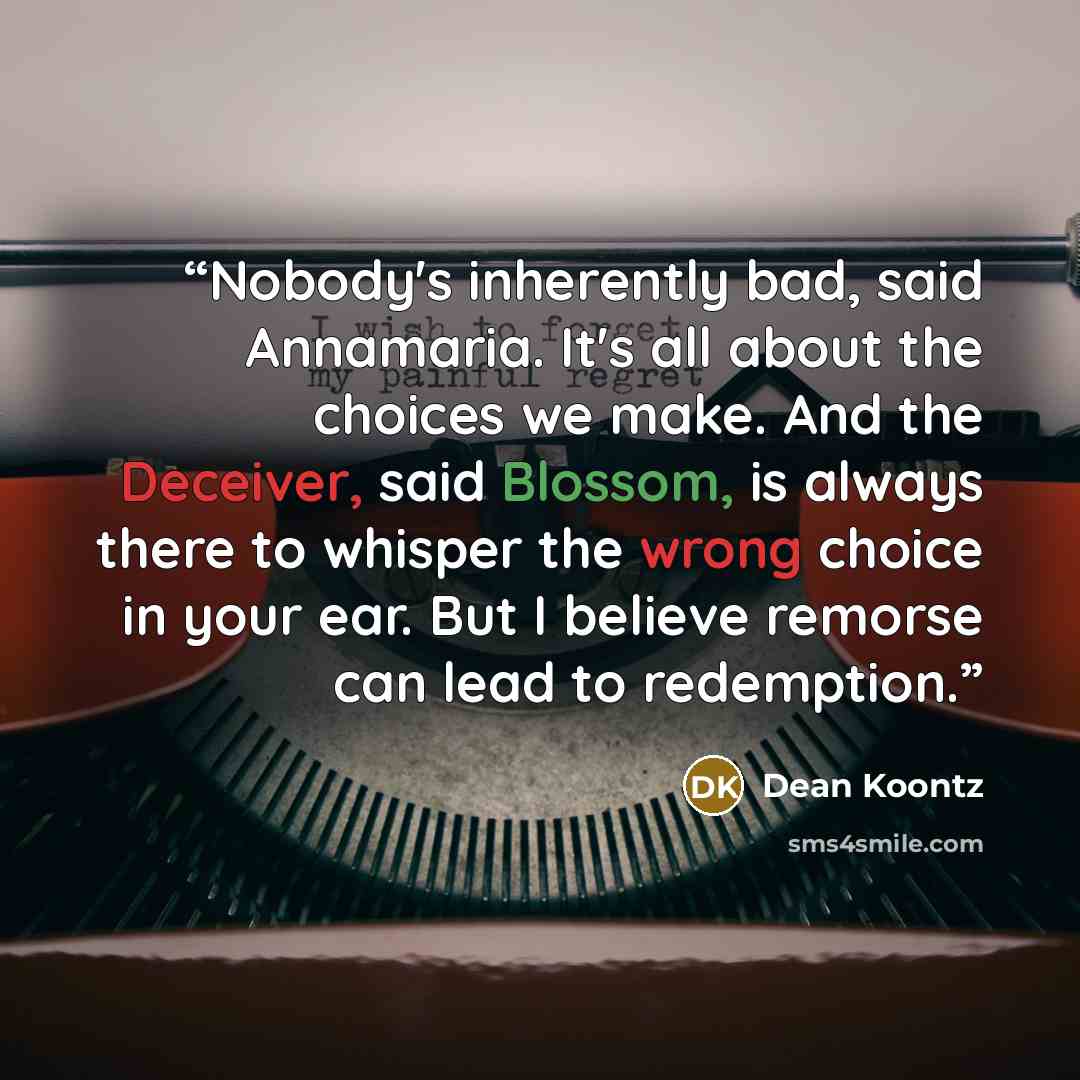 “Nobody's inherently bad, said Annamaria. It's all about the choices we make. And the Deceiver, said Blossom, is always there to whisper the wrong choice in your ear. But I believe remorse can lead to redemption.” quote by Dean Koontz