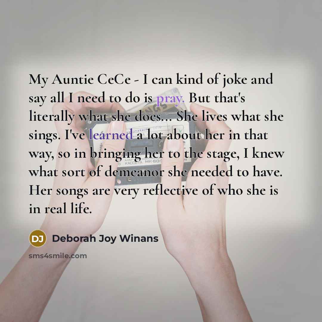 “My Auntie CeCe - I can kind of joke and say all I need to do is pray. But that's literally what she does... She lives what she sings. I've learned a lot about her in that way, so in bringing her to the stage, I knew what sort of demeanor she needed to have. Her songs are very reflective of who she…” quote by Deborah Joy Winans