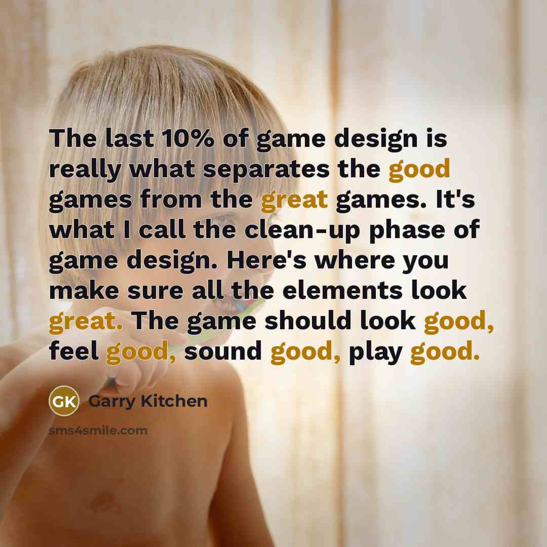“The last 10% of game design is really what separates the good games from the great games. It's what I call the clean-up phase of game design. Here's where you make sure all the elements look great. The game should look good, feel good, sound good, play good.” quote by Garry Kitchen