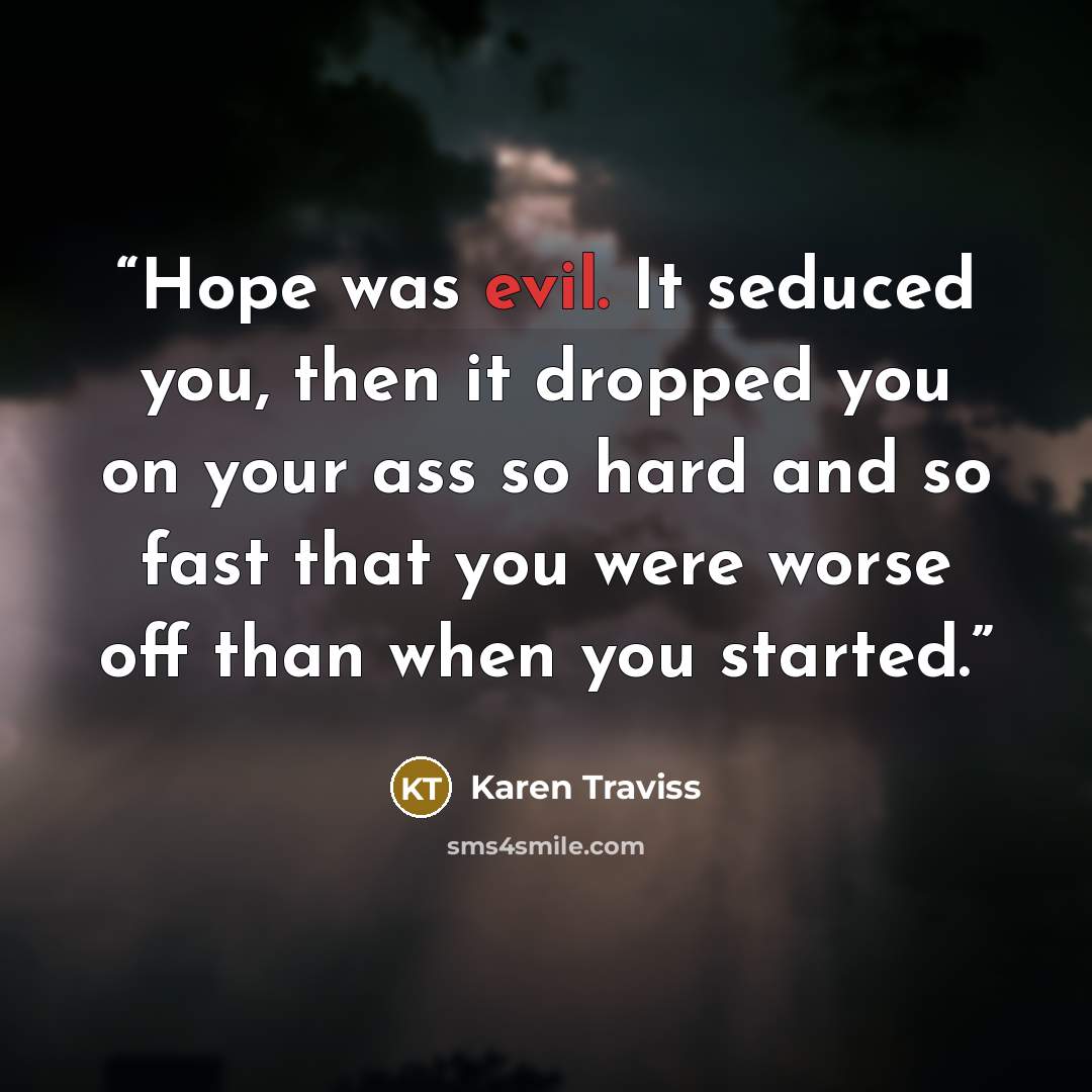 “Hope was evil. It seduced you, then it dropped you on your ass so hard and so fast that you were worse off than when you started.” quote by Karen Traviss