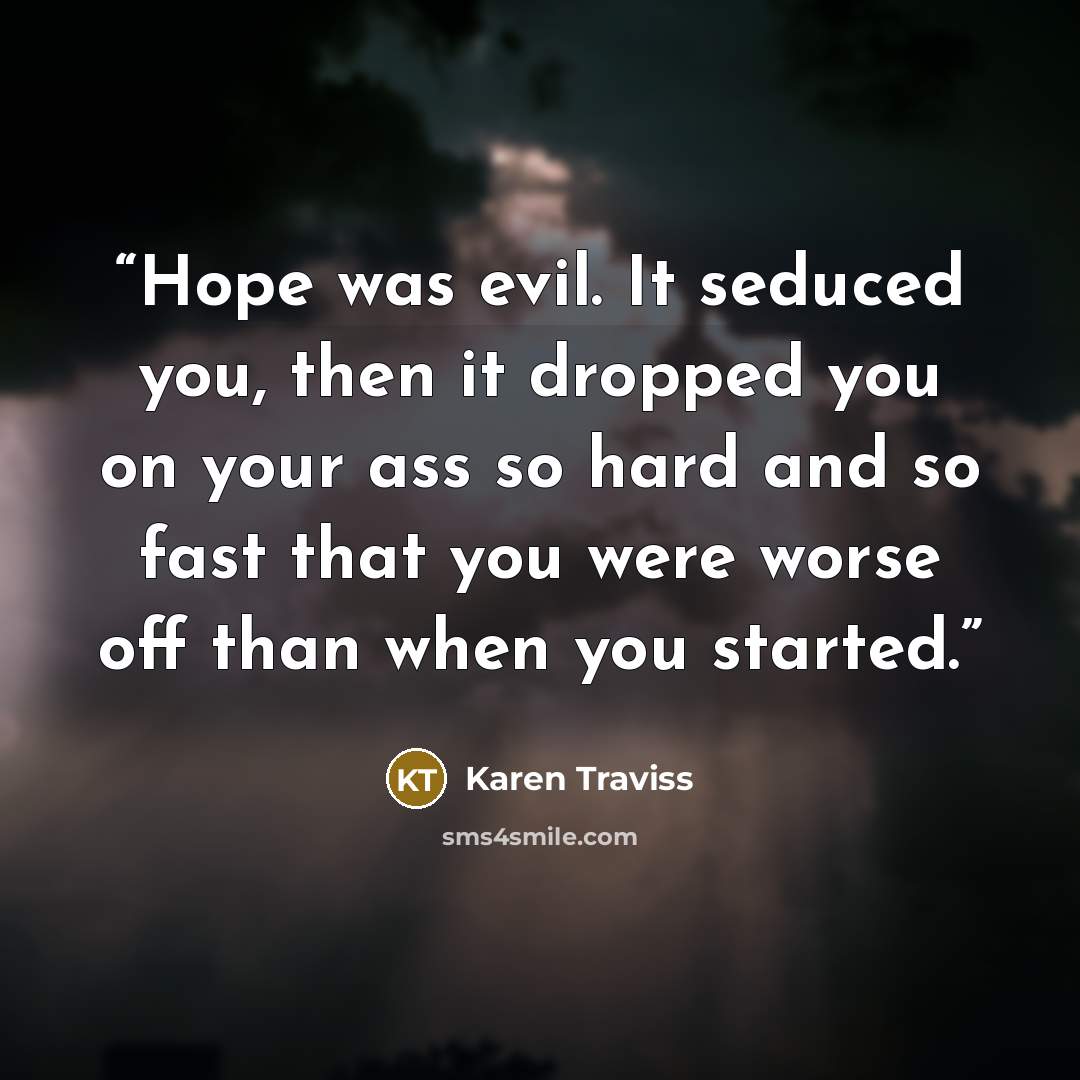 “Hope was evil. It seduced you, then it dropped you on your ass so hard and so fast that you were worse off than when you started.” quote by Karen Traviss