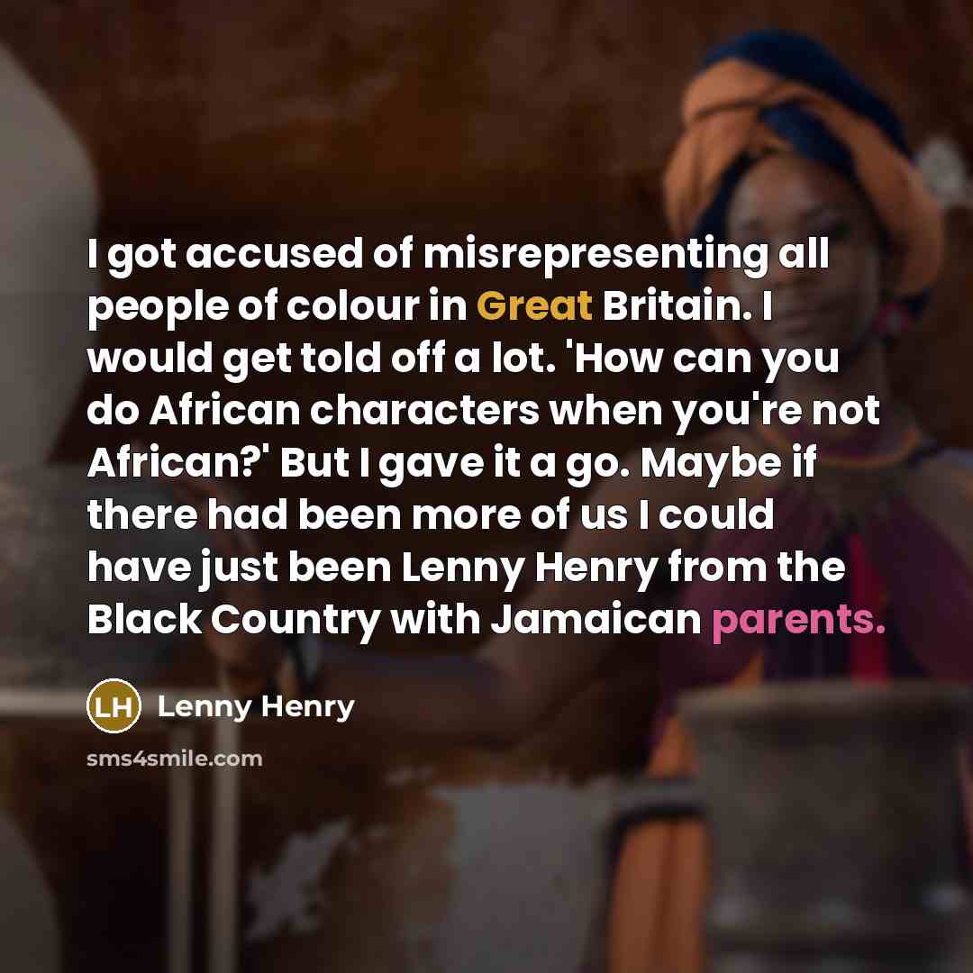 “I got accused of misrepresenting all people of colour in Great Britain. I would get told off a lot. 'How can you do African characters when you're not African?' But I gave it a go. Maybe if there had been more of us I could have just been Lenny Henry from the Black Country with Jamaican parents.” quote by Lenny Henry