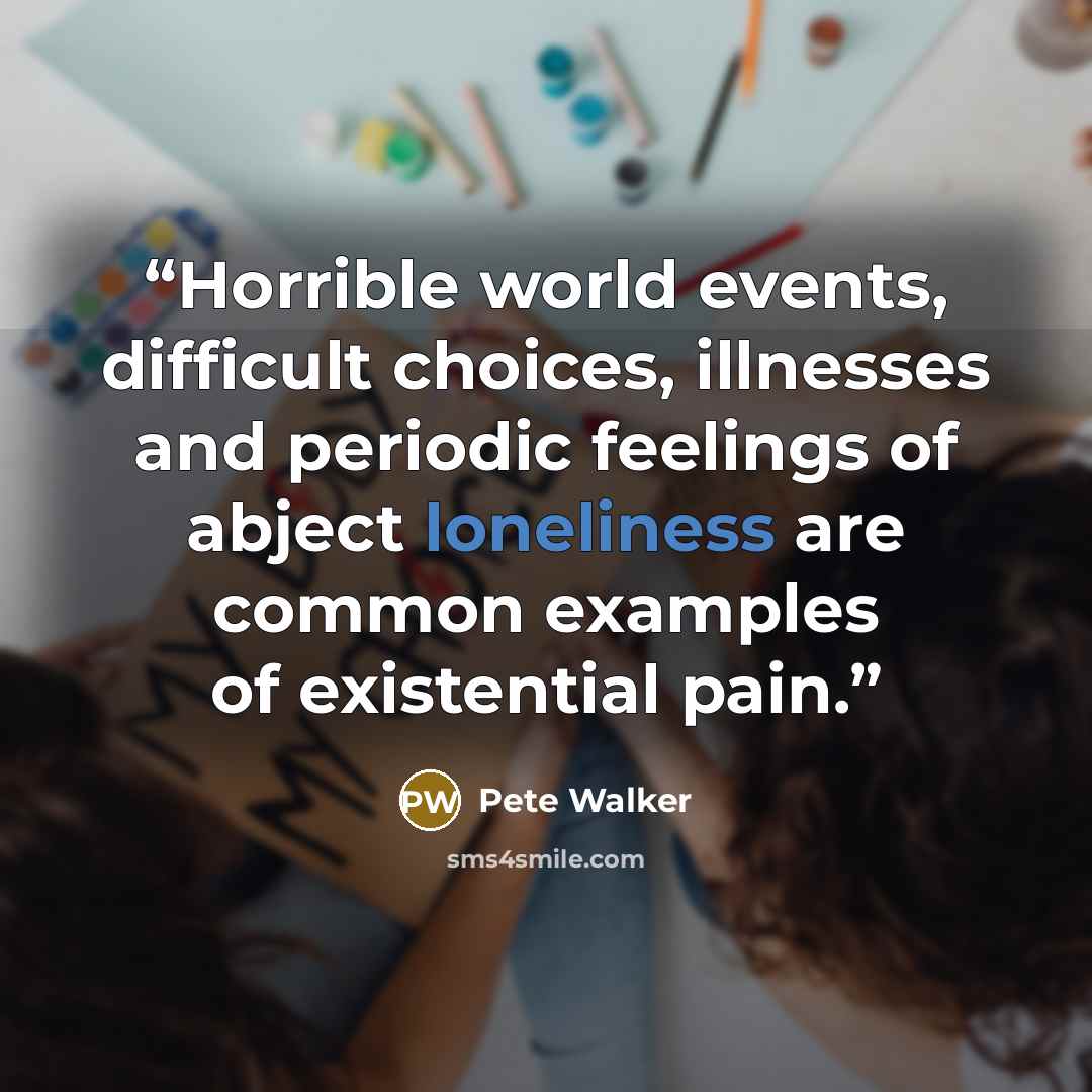 “Horrible world events, difficult choices, illnesses and periodic feelings of abject loneliness are common examples of existential pain.” quote by Pete Walker