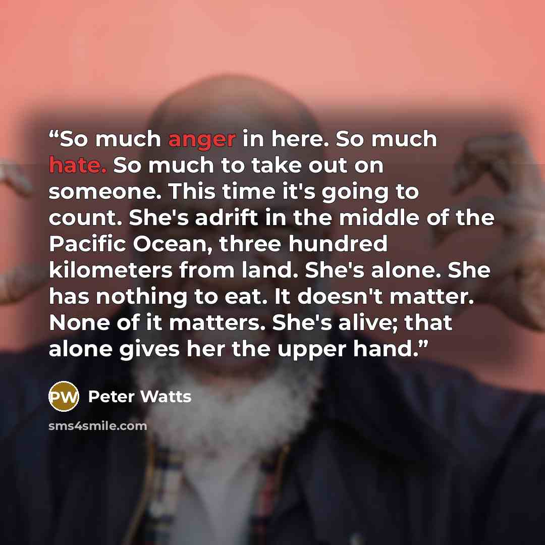 “So much anger in here. So much hate. So much to take out on someone. This time it's going to count. She's adrift in the middle of the Pacific Ocean, three hundred kilometers from land. She's alone. She has nothing to eat. It doesn't matter. None of it matters. She's alive; that alone gives her the…” quote by Peter Watts