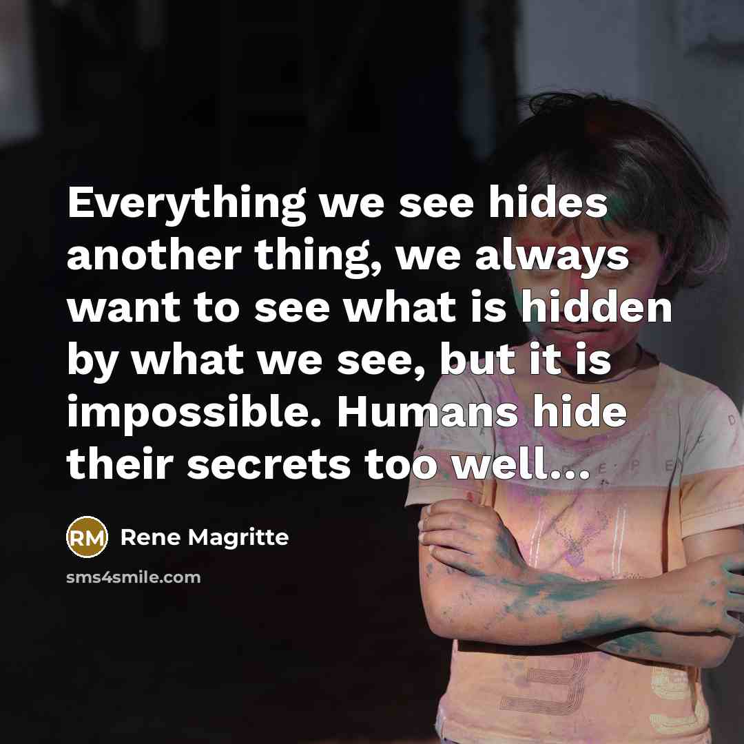 “Everything we see hides another thing, we always want to see what is hidden by what we see, but it is impossible. Humans hide their secrets too well…” quote by Rene Magritte