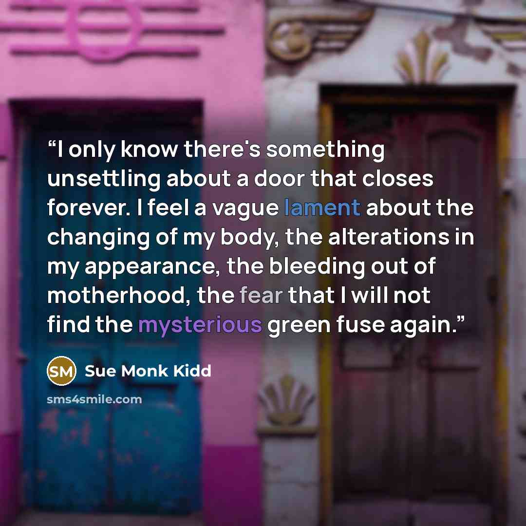 “I only know there's something unsettling about a door that closes forever. I feel a vague lament about the changing of my body, the alterations in my appearance, the bleeding out of motherhood, the fear that I will not find the mysterious green fuse again.” quote by Sue Monk Kidd