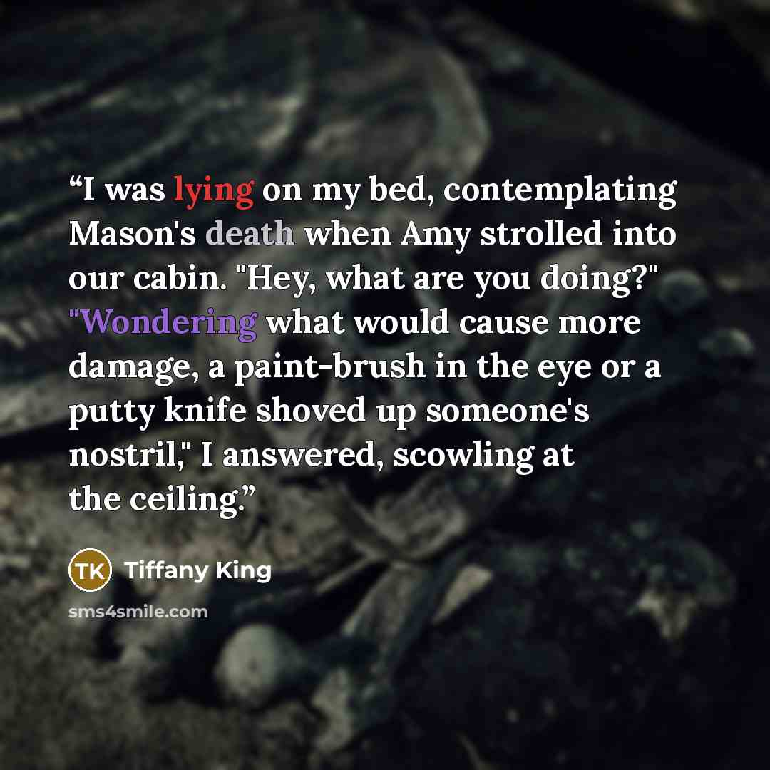 “I was lying on my bed, contemplating Mason's death when Amy strolled into our cabin. "Hey, what are you doing?" "Wondering what would cause more damage, a paint-brush in the eye or a putty knife shoved up someone's nostril," I answered, scowling at the ceiling.” quote by Tiffany King