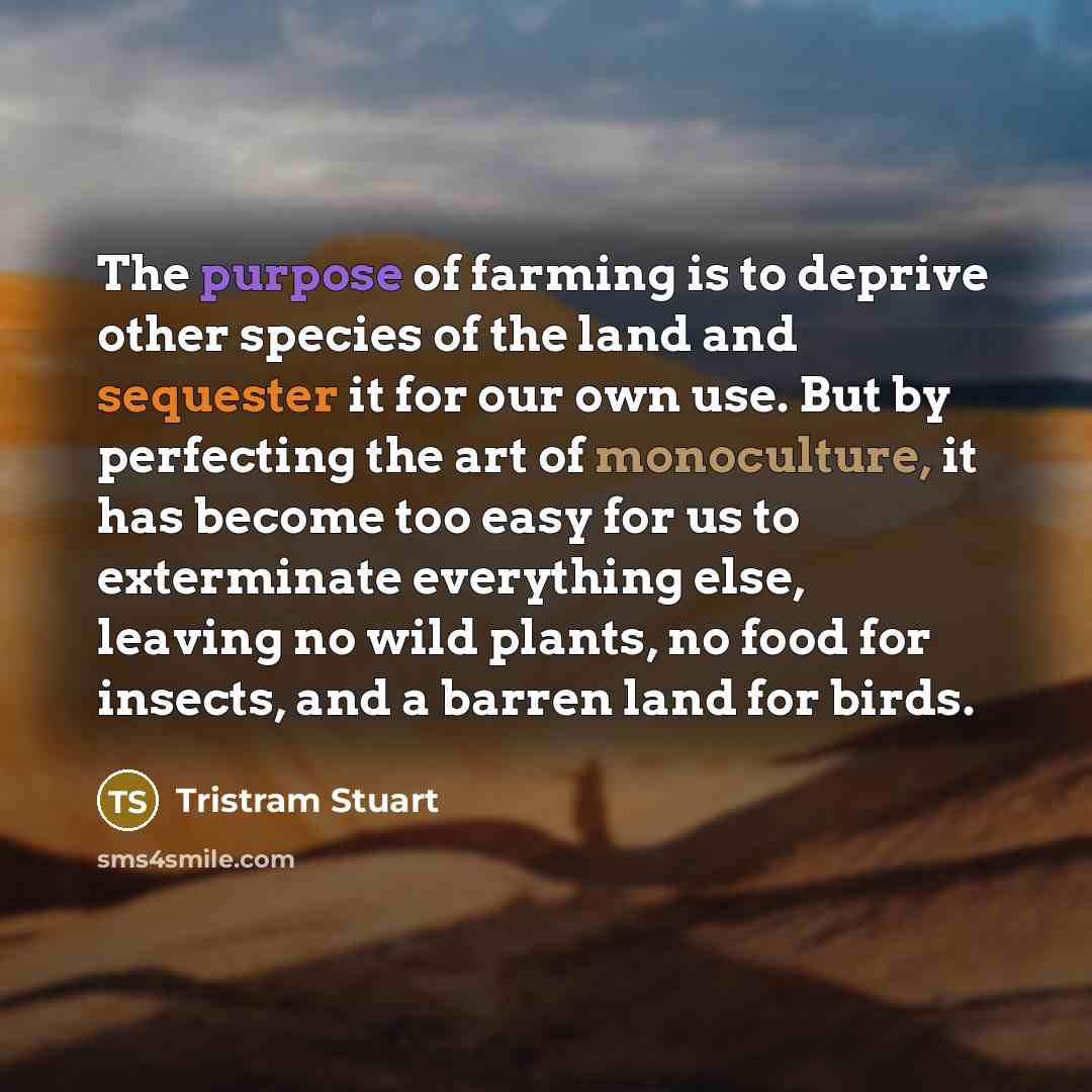 “The purpose of farming is to deprive other species of the land and sequester it for our own use. But by perfecting the art of monoculture, it has become too easy for us to exterminate everything else, leaving no wild plants, no food for insects, and a barren land for birds.” quote by Tristram Stuart