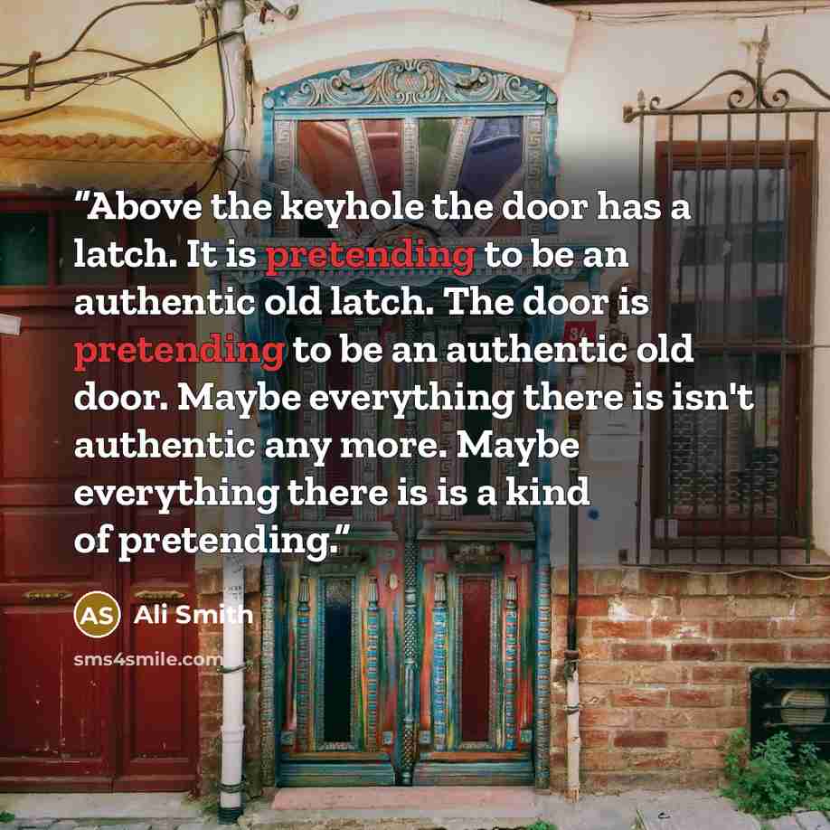 “Above the keyhole the door has a latch. It is pretending to be an authentic old latch. The door is pretending to be an authentic old door. Maybe everything there is isn't authentic any more. Maybe everything there is is a kind of pretending.” quote by Ali Smith