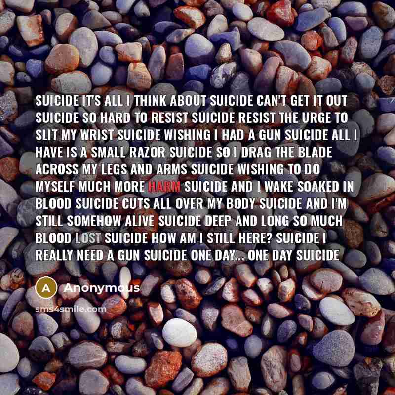 “Suicide It's all I think about Suicide Can't get it out Suicide So hard to resist Suicide resist the urge to slit my wrist Suicide wishing I had a gun Suicide all I have is a small razor Suicide so I drag the blade across my legs and arms Suicide wishing to do myself much more harm Suicide and I…” quote by Anonymous