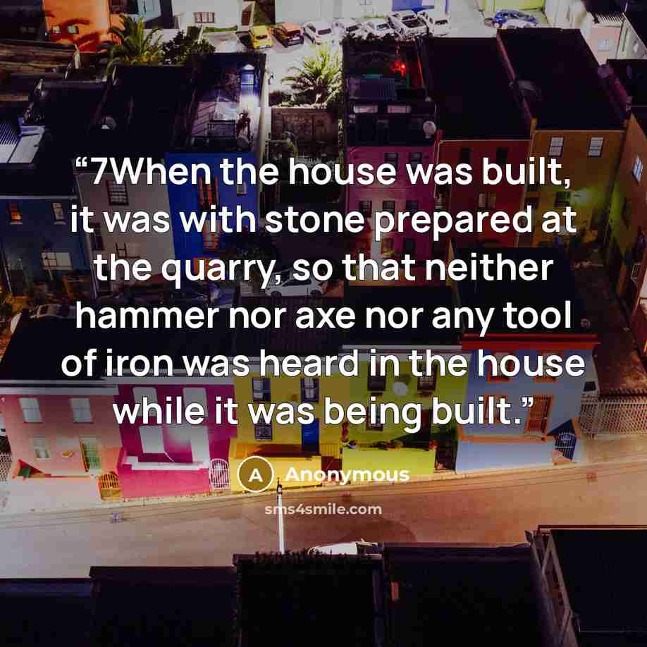 “7When the house was built, it was with stone prepared at the quarry, so that neither hammer nor axe nor any tool of iron was heard in the house while it was being built.” quote by Anonymous