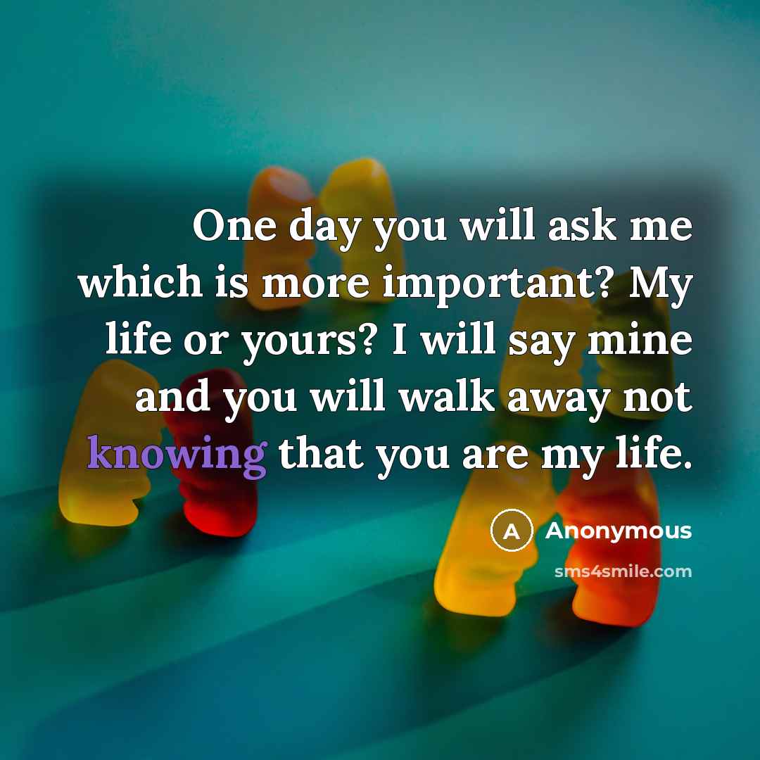 “One day you will ask me which is more important? My life or yours? I will say mine and you will walk away not knowing that you are my life.” quote by Anonymous
